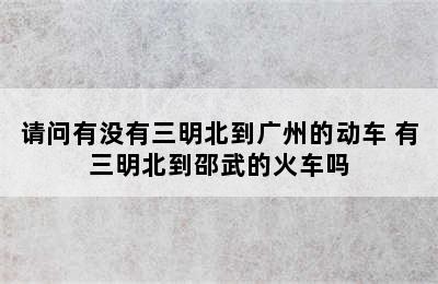 请问有没有三明北到广州的动车 有三明北到邵武的火车吗